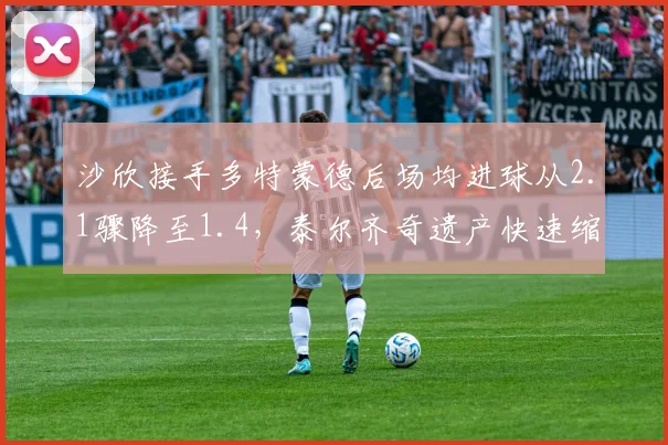 沙欣接手多特蒙德后场均进球从2.1骤降至1.4,泰尔齐奇遗产快速缩水