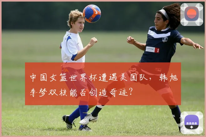 中国女篮世界杯遭遇美国队,韩旭李梦双核能否创造奇迹?