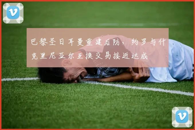 巴黎圣日耳曼重建后防,约罗与什克里尼亚尔互换交易接近达成