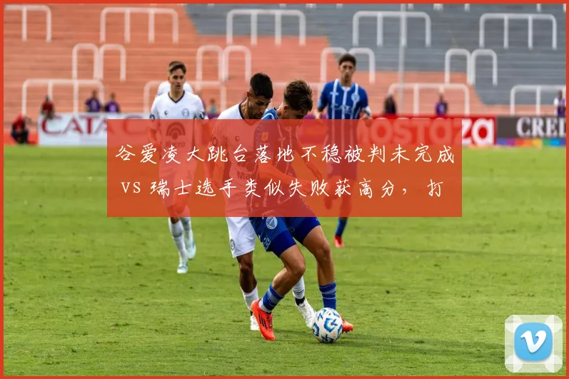 谷爱凌大跳台落地不稳被判未完成 vs 瑞士选手类似失败获高分,打分争议