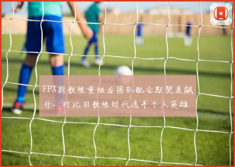 FPX新教练重组后团队配合默契度飙升,对比旧教练时代选手个人英雄主义倾向突出