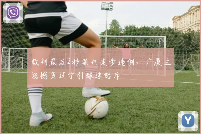 裁判最后2秒漏判走步违例，广厦主场憾负辽宁引球迷怒斥