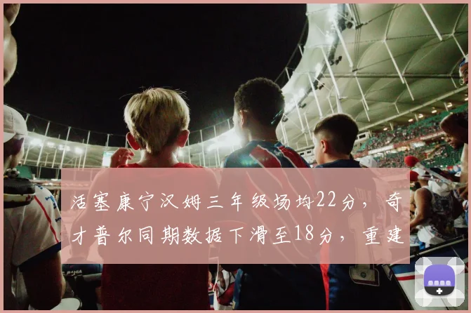 活塞康宁汉姆三年级场均22分,奇才普尔同期数据下滑至18分,重建核心成长反差