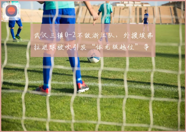 武汉三镇0-2不敌浙江队,外援埃弗拉进球被吹引发“体毛级越位”争议